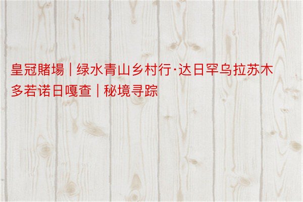 皇冠賭場 | 绿水青山乡村行·达日罕乌拉苏木多若诺日嘎查 | 秘境寻踪