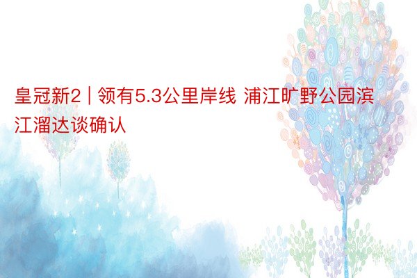 皇冠新2 | 领有5.3公里岸线 浦江旷野公园滨江溜达谈确认