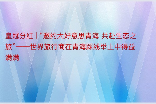 皇冠分紅 | “邀约大好意思青海 共赴生态之旅”——世界旅行商在青海踩线举止中得益满满