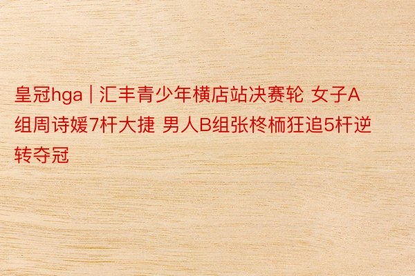 皇冠hga | 汇丰青少年横店站决赛轮 女子A组周诗媛7杆大捷 男人B组张柊栭狂追5杆逆转夺冠
