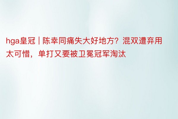 hga皇冠 | 陈幸同痛失大好地方？混双遭弃用太可惜，单打又要被卫冕冠军淘汰