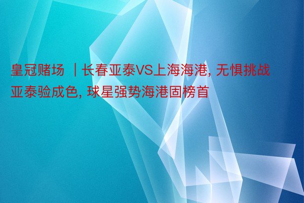 皇冠赌场  | 长春亚泰VS上海海港， 无惧挑战亚泰验成色， 球星强势海港固榜首