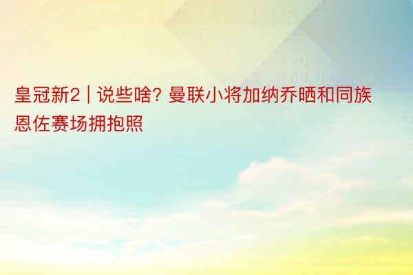 皇冠新2 | 说些啥? 曼联小将加纳乔晒和同族恩佐赛场拥抱照