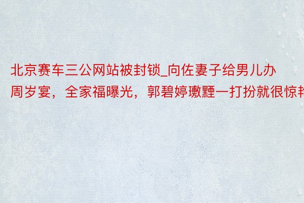北京赛车三公网站被封锁_向佐妻子给男儿办周岁宴，全家福曝光，郭碧婷璷黫一打扮就很惊艳
