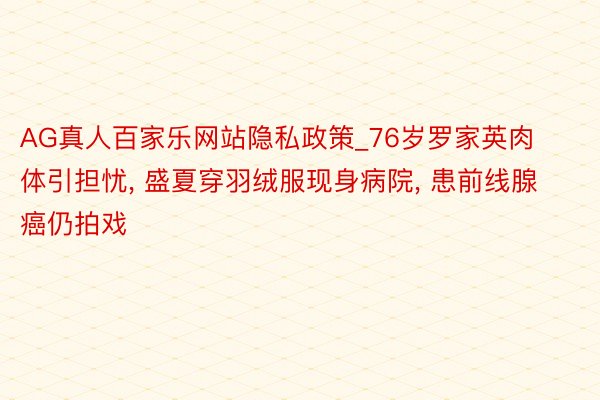 AG真人百家乐网站隐私政策_76岁罗家英肉体引担忧， 盛夏穿羽绒服现身病院， 患前线腺癌仍拍戏