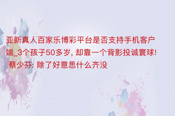 亚新真人百家乐博彩平台是否支持手机客户端_3个孩子50多岁， 却靠一个背影投诚寰球! 蔡少芬: 除了好意思什么齐没