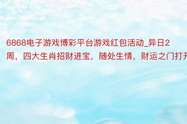 6868电子游戏博彩平台游戏红包活动_异日2周，四大生肖招财进宝，随处生情，财运之门打开