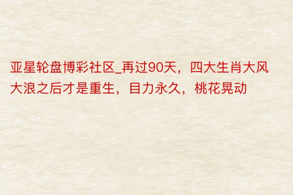 亚星轮盘博彩社区_再过90天，四大生肖大风大浪之后才是重生，目力永久，桃花晃动