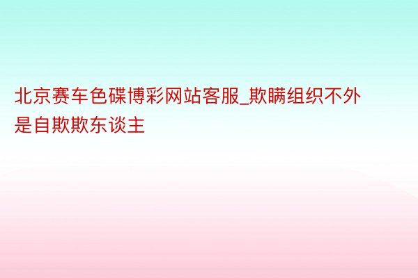 北京赛车色碟博彩网站客服_欺瞒组织不外是自欺欺东谈主