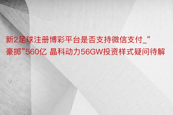 新2足球注册博彩平台是否支持微信支付_“豪掷”560亿 晶科动力56GW投资样式疑问待解