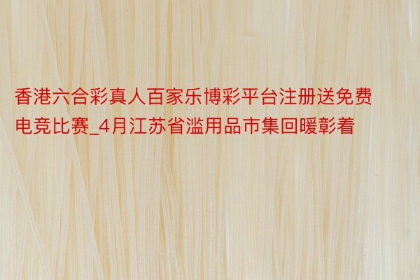 香港六合彩真人百家乐博彩平台注册送免费电竞比赛_4月江苏省滥用品市集回暖彰着
