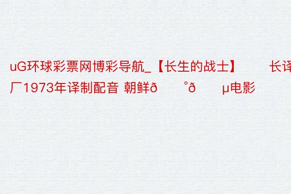 uG环球彩票网博彩导航_【长生的战士】❤️长译厂1973年译制配音 朝鲜🇰🇵电影❤️