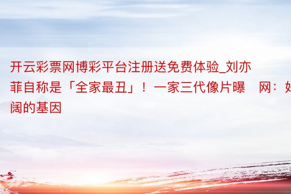 开云彩票网博彩平台注册送免费体验_刘亦菲自称是「全家最丑」！一家三代像片曝　网：好宽阔的基因