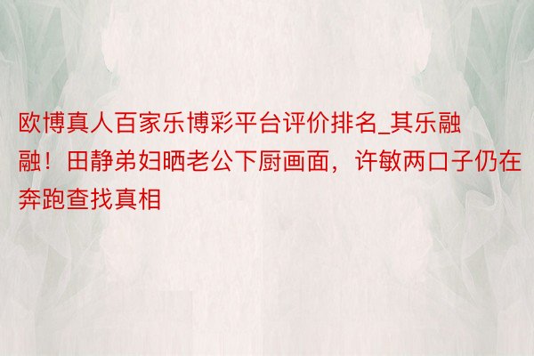 欧博真人百家乐博彩平台评价排名_其乐融融！田静弟妇晒老公下厨画面，许敏两口子仍在奔跑查找真相