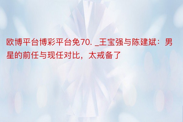 欧博平台博彩平台免70. _王宝强与陈建斌：男星的前任与现任对比，太戒备了
