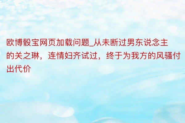 欧博骰宝网页加载问题_从未断过男东说念主的关之琳，连情妇齐试过，终于为我方的风骚付出代价